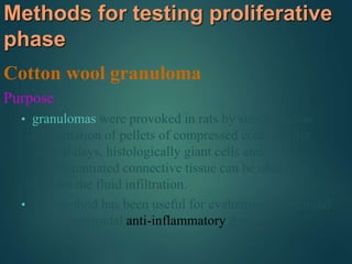 Methods for testing proliferative
phase
Cotton wool granuloma
Purpose
• granulomas were provoked in rats by subcutaneous
implantation of pellets of compressed cotton. After
several days, histologically giant cells and
undifferentiated connective tissue can be observed
besides the fluid infiltration.
• The method has been useful for evaluation of steroidal
and nonsteroidal anti-inflammatory drugs.
 