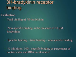 3H-bradykinin receptor
binding
Evaluation
• Total binding of 3H-bradykinin
• Non-specific binding in the presence of 10 µM
bradykinin
• Specific binding = total binding – non-specific binding
• % inhibition: 100 – specific binding as percentage of
control value and RBA is calculated
 