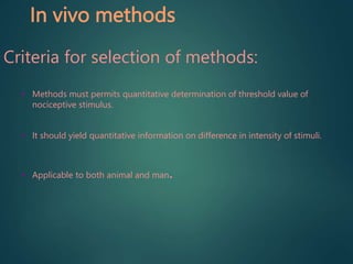 In vivo methods
Criteria for selection of methods:
• Methods must permits quantitative determination of threshold value of
nociceptive stimulus.
• It should yield quantitative information on difference in intensity of stimuli.
• Applicable to both animal and man.
 