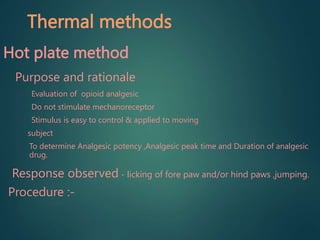 Thermal methods
Hot plate method
Purpose and rationale
• Evaluation of opioid analgesic
• Do not stimulate mechanoreceptor
• Stimulus is easy to control & applied to moving
subject
• To determine Analgesic potency ,Analgesic peak time and Duration of analgesic
drug.
Response observed - licking of fore paw and/or hind paws ,jumping.
Procedure :-
 