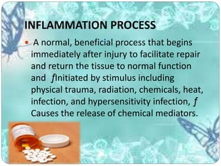 INFLAMMATION PROCESS
 A normal, beneficial process that begins
immediately after injury to facilitate repair
and return the tissue to normal function
and ƒInitiated by stimulus including
physical trauma, radiation, chemicals, heat,
infection, and hypersensitivity infection, ƒ
Causes the release of chemical mediators.
 