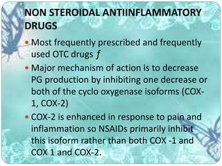 NON STEROIDAL ANTIINFLAMMATORY
DRUGS
 Most frequently prescribed and frequently
used OTC drugs ƒ
 Major mechanism of action is to decrease
PG production by inhibiting one decrease or
both of the cyclo oxygenase isoforms (COX-
1, COX-2)
 COX-2 is enhanced in response to pain and
inflammation so NSAIDs primarily inhibit
this isoform rather than both COX -1 and
COX 1 and COX-2.
 