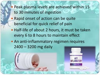  Peak plasma levels are achieved within 15
to 30 minutes of ingestion
 Rapid onset of action can be quite
beneficial for quick relief of pain
 Half-life of about 2 hours, it must be taken
every 6 to 8 hours to maintain effect
 An anti-inflammatory regimen requires
2400 – 3200 mg daily
 