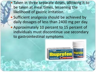  Taken in three separate doses, allowing it to
be taken at meal times, lessening the
likelihood of gastric irritation.
 Sufficient analgesia should be achieved by
daily dosages of less than 2400 mg per day.
 Approximately 10 percent to 15 percent of
individuals must discontinue use secondary
to gastrointestinal symptoms
 