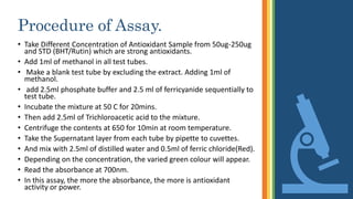 Procedure of Assay.
• Take Different Concentration of Antioxidant Sample from 50ug-250ug
and STD (BHT/Rutin) which are strong antioxidants.
• Add 1ml of methanol in all test tubes.
• Make a blank test tube by excluding the extract. Adding 1ml of
methanol.
• add 2.5ml phosphate buffer and 2.5 ml of ferricyanide sequentially to
test tube.
• Incubate the mixture at 50 C for 20mins.
• Then add 2.5ml of Trichloroacetic acid to the mixture.
• Centrifuge the contents at 650 for 10min at room temperature.
• Take the Supernatant layer from each tube by pipette to cuvettes.
• And mix with 2.5ml of distilled water and 0.5ml of ferric chloride(Red).
• Depending on the concentration, the varied green colour will appear.
• Read the absorbance at 700nm.
• In this assay, the more the absorbance, the more is antioxidant
activity or power.
 