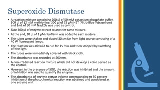 Superoxide Dismutase
• A reaction mixture containing 200 µl of 50 mM potassium phosphate buffer,
300 µl of 12 mM methionine, 300 µl of 75 µM NBT (Nitro Blue Tetrazolium)
and 1mL of 50 mM Na2CO3 was used as control.
• Take 300 µl of enzyme extract to another same mixture.
• At the end, 30 µl of 1 µM riboflavin was added to each mixture.
• The tubes were shaken and placed 30 cm far from light source consisting of a
40 W fluorescent lamps.
• The reaction was allowed to run for 15 min and then stopped by switching
off the light.
• The tubes were immediately covered with black cloth.
• The absorbance was recorded at 560 nm.
• A non-irradiated reaction mixture which did not develop a color, served as
the control.
• However, in the presence of SOD, the reaction was inhibited and the amount
of inhibition was used to quantify the enzyme.
• The absorbance of enzyme extract volume corresponding to 50 percent
inhibition of the photochemical reaction was obtained and considered as
one enzyme unit.
 