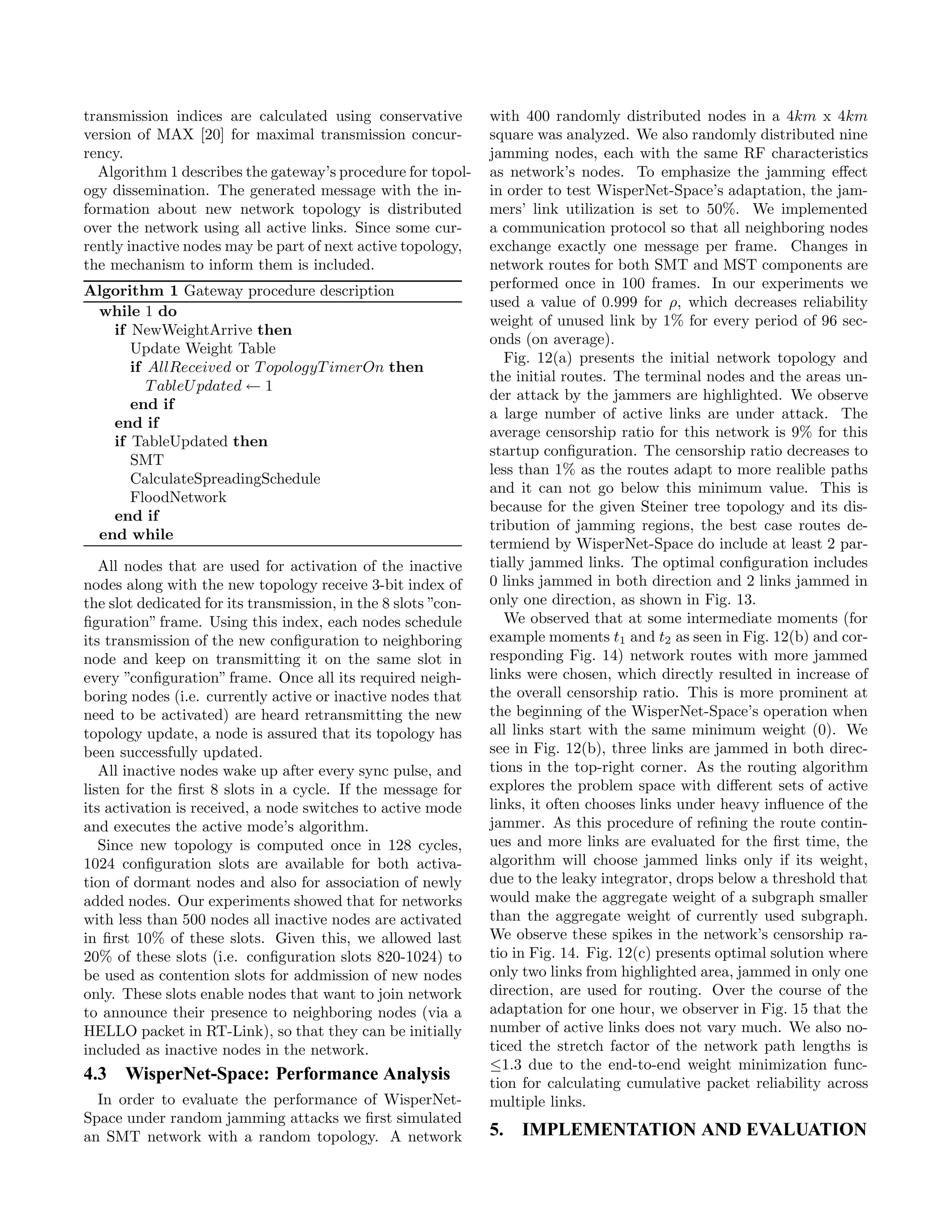 transmission indices are calculated using conservative          with 400 randomly distributed nodes in a 4km x 4km
version of MAX [20] for maximal transmission concur-            square was analyzed. We also randomly distributed nine
rency.                                                          jamming nodes, each with the same RF characteristics
  Algorithm 1 describes the gateway’s procedure for topol-      as network’s nodes. To emphasize the jamming eﬀect
ogy dissemination. The generated message with the in-           in order to test WisperNet-Space’s adaptation, the jam-
formation about new network topology is distributed             mers’ link utilization is set to 50%. We implemented
over the network using all active links. Since some cur-        a communication protocol so that all neighboring nodes
rently inactive nodes may be part of next active topology,      exchange exactly one message per frame. Changes in
the mechanism to inform them is included.                       network routes for both SMT and MST components are
Algorithm 1 Gateway procedure description                       performed once in 100 frames. In our experiments we
                                                                used a value of 0.999 for ρ, which decreases reliability
 while 1 do
                                                                weight of unused link by 1% for every period of 96 sec-
   if NewWeightArrive then
                                                                onds (on average).
      Update Weight Table
                                                                   Fig. 12(a) presents the initial network topology and
      if AllReceived or T opologyT imerOn then
                                                                the initial routes. The terminal nodes and the areas un-
         T ableU pdated ← 1
                                                                der attack by the jammers are highlighted. We observe
      end if
                                                                a large number of active links are under attack. The
   end if
                                                                average censorship ratio for this network is 9% for this
   if TableUpdated then
                                                                startup conﬁguration. The censorship ratio decreases to
      SMT
                                                                less than 1% as the routes adapt to more realible paths
      CalculateSpreadingSchedule
                                                                and it can not go below this minimum value. This is
      FloodNetwork
                                                                because for the given Steiner tree topology and its dis-
   end if
                                                                tribution of jamming regions, the best case routes de-
 end while
                                                                termiend by WisperNet-Space do include at least 2 par-
   All nodes that are used for activation of the inactive       tially jammed links. The optimal conﬁguration includes
nodes along with the new topology receive 3-bit index of        0 links jammed in both direction and 2 links jammed in
the slot dedicated for its transmission, in the 8 slots ”con-   only one direction, as shown in Fig. 13.
ﬁguration” frame. Using this index, each nodes schedule            We observed that at some intermediate moments (for
its transmission of the new conﬁguration to neighboring         example moments t1 and t2 as seen in Fig. 12(b) and cor-
node and keep on transmitting it on the same slot in            responding Fig. 14) network routes with more jammed
every ”conﬁguration” frame. Once all its required neigh-        links were chosen, which directly resulted in increase of
boring nodes (i.e. currently active or inactive nodes that      the overall censorship ratio. This is more prominent at
need to be activated) are heard retransmitting the new          the beginning of the WisperNet-Space’s operation when
topology update, a node is assured that its topology has        all links start with the same minimum weight (0). We
been successfully updated.                                      see in Fig. 12(b), three links are jammed in both direc-
   All inactive nodes wake up after every sync pulse, and       tions in the top-right corner. As the routing algorithm
listen for the ﬁrst 8 slots in a cycle. If the message for      explores the problem space with diﬀerent sets of active
its activation is received, a node switches to active mode      links, it often chooses links under heavy inﬂuence of the
and executes the active mode’s algorithm.                       jammer. As this procedure of reﬁning the route contin-
   Since new topology is computed once in 128 cycles,           ues and more links are evaluated for the ﬁrst time, the
1024 conﬁguration slots are available for both activa-          algorithm will choose jammed links only if its weight,
tion of dormant nodes and also for association of newly         due to the leaky integrator, drops below a threshold that
added nodes. Our experiments showed that for networks           would make the aggregate weight of a subgraph smaller
with less than 500 nodes all inactive nodes are activated       than the aggregate weight of currently used subgraph.
in ﬁrst 10% of these slots. Given this, we allowed last         We observe these spikes in the network’s censorship ra-
20% of these slots (i.e. conﬁguration slots 820-1024) to        tio in Fig. 14. Fig. 12(c) presents optimal solution where
be used as contention slots for addmission of new nodes         only two links from highlighted area, jammed in only one
only. These slots enable nodes that want to join network        direction, are used for routing. Over the course of the
to announce their presence to neighboring nodes (via a          adaptation for one hour, we observer in Fig. 15 that the
HELLO packet in RT-Link), so that they can be initially         number of active links does not vary much. We also no-
included as inactive nodes in the network.                      ticed the stretch factor of the network path lengths is
                                                                ≤1.3 due to the end-to-end weight minimization func-
4.3 WisperNet-Space: Performance Analysis                       tion for calculating cumulative packet reliability across
  In order to evaluate the performance of WisperNet-            multiple links.
Space under random jamming attacks we ﬁrst simulated
an SMT network with a random topology. A network                5. IMPLEMENTATION AND EVALUATION
 