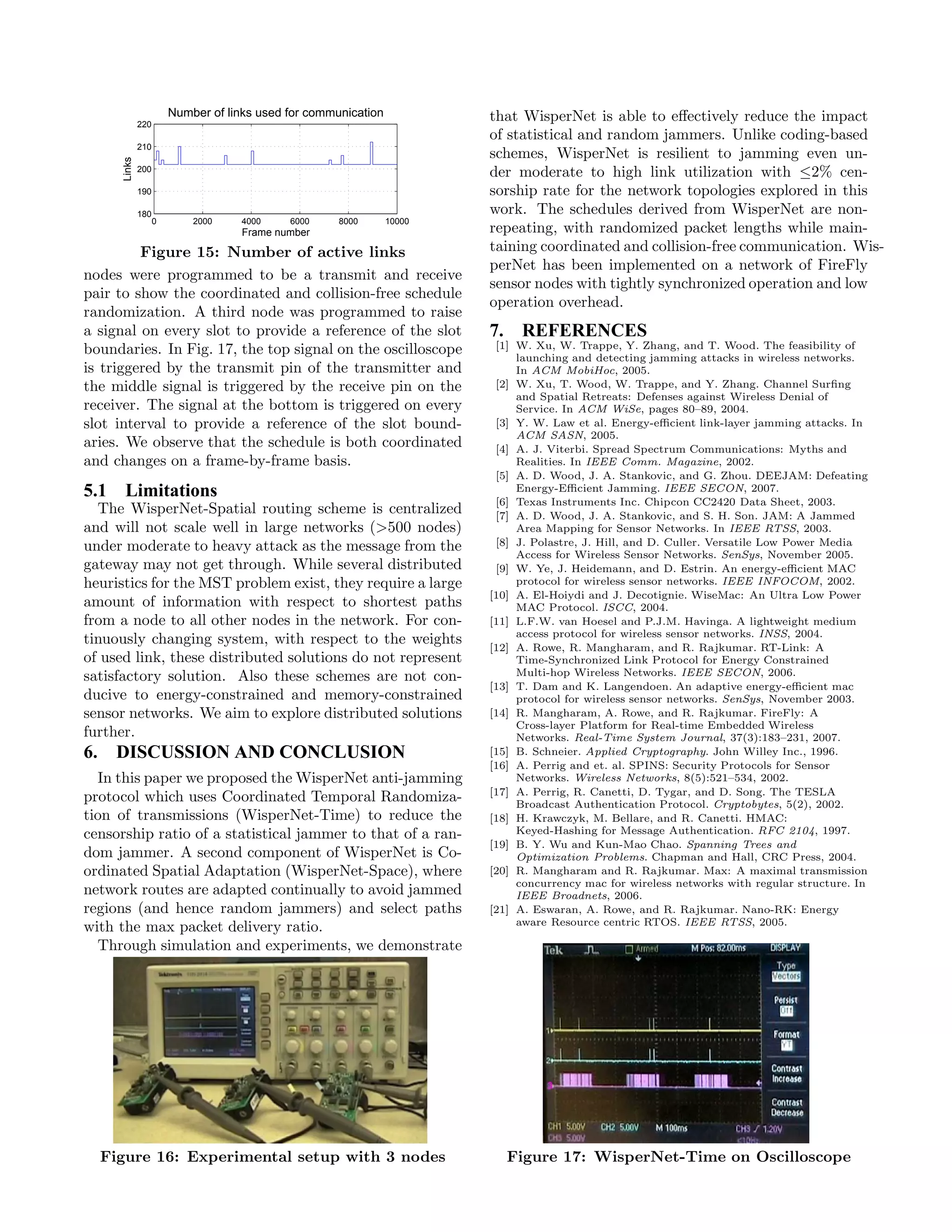 Number of links used for communication           that WisperNet is able to eﬀectively reduce the impact
               220
                                                                          of statistical and random jammers. Unlike coding-based
               210
                                                                          schemes, WisperNet is resilient to jamming even un-
       Links


               200
                                                                          der moderate to high link utilization with ≤2% cen-
               190                                                        sorship rate for the network topologies explored in this
               180                                                        work. The schedules derived from WisperNet are non-
                     0       2000    4000     6000     8000       10000
                                      Frame number                        repeating, with randomized packet lengths while main-
         Figure 15: Number of active links                                taining coordinated and collision-free communication. Wis-
                                                                          perNet has been implemented on a network of FireFly
nodes were programmed to be a transmit and receive
                                                                          sensor nodes with tightly synchronized operation and low
pair to show the coordinated and collision-free schedule
                                                                          operation overhead.
randomization. A third node was programmed to raise
a signal on every slot to provide a reference of the slot                 7. REFERENCES
boundaries. In Fig. 17, the top signal on the oscilloscope                 [1] W. Xu, W. Trappe, Y. Zhang, and T. Wood. The feasibility of
                                                                               launching and detecting jamming attacks in wireless networks.
is triggered by the transmit pin of the transmitter and                        In ACM MobiHoc, 2005.
the middle signal is triggered by the receive pin on the                   [2] W. Xu, T. Wood, W. Trappe, and Y. Zhang. Channel Surﬁng
                                                                               and Spatial Retreats: Defenses against Wireless Denial of
receiver. The signal at the bottom is triggered on every                       Service. In ACM WiSe, pages 80–89, 2004.
slot interval to provide a reference of the slot bound-                    [3] Y. W. Law et al. Energy-eﬃcient link-layer jamming attacks. In
                                                                               ACM SASN, 2005.
aries. We observe that the schedule is both coordinated                    [4] A. J. Viterbi. Spread Spectrum Communications: Myths and
and changes on a frame-by-frame basis.                                         Realities. In IEEE Comm. Magazine, 2002.
                                                                           [5] A. D. Wood, J. A. Stankovic, and G. Zhou. DEEJAM: Defeating
5.1 Limitations                                                                Energy-Eﬃcient Jamming. IEEE SECON, 2007.
                                                                           [6] Texas Instruments Inc. Chipcon CC2420 Data Sheet, 2003.
  The WisperNet-Spatial routing scheme is centralized                      [7] A. D. Wood, J. A. Stankovic, and S. H. Son. JAM: A Jammed
and will not scale well in large networks (>500 nodes)                         Area Mapping for Sensor Networks. In IEEE RTSS, 2003.
under moderate to heavy attack as the message from the                     [8] J. Polastre, J. Hill, and D. Culler. Versatile Low Power Media
                                                                               Access for Wireless Sensor Networks. SenSys, November 2005.
gateway may not get through. While several distributed                     [9] W. Ye, J. Heidemann, and D. Estrin. An energy-eﬃcient MAC
heuristics for the MST problem exist, they require a large                     protocol for wireless sensor networks. IEEE INFOCOM, 2002.
                                                                          [10] A. El-Hoiydi and J. Decotignie. WiseMac: An Ultra Low Power
amount of information with respect to shortest paths                           MAC Protocol. ISCC, 2004.
from a node to all other nodes in the network. For con-                   [11] L.F.W. van Hoesel and P.J.M. Havinga. A lightweight medium
                                                                               access protocol for wireless sensor networks. INSS, 2004.
tinuously changing system, with respect to the weights                    [12] A. Rowe, R. Mangharam, and R. Rajkumar. RT-Link: A
of used link, these distributed solutions do not represent                     Time-Synchronized Link Protocol for Energy Constrained
satisfactory solution. Also these schemes are not con-                         Multi-hop Wireless Networks. IEEE SECON, 2006.
                                                                          [13] T. Dam and K. Langendoen. An adaptive energy-eﬃcient mac
ducive to energy-constrained and memory-constrained                            protocol for wireless sensor networks. SenSys, November 2003.
sensor networks. We aim to explore distributed solutions                  [14] R. Mangharam, A. Rowe, and R. Rajkumar. FireFly: A
                                                                               Cross-layer Platform for Real-time Embedded Wireless
further.                                                                       Networks. Real-Time System Journal, 37(3):183–231, 2007.
6.    DISCUSSION AND CONCLUSION                                           [15] B. Schneier. Applied Cryptography. John Willey Inc., 1996.
                                                                          [16] A. Perrig and et. al. SPINS: Security Protocols for Sensor
  In this paper we proposed the WisperNet anti-jamming                         Networks. Wireless Networks, 8(5):521–534, 2002.
                                                                          [17] A. Perrig, R. Canetti, D. Tygar, and D. Song. The TESLA
protocol which uses Coordinated Temporal Randomiza-                            Broadcast Authentication Protocol. Cryptobytes, 5(2), 2002.
tion of transmissions (WisperNet-Time) to reduce the                      [18] H. Krawczyk, M. Bellare, and R. Canetti. HMAC:
censorship ratio of a statistical jammer to that of a ran-                     Keyed-Hashing for Message Authentication. RFC 2104, 1997.
                                                                          [19] B. Y. Wu and Kun-Mao Chao. Spanning Trees and
dom jammer. A second component of WisperNet is Co-                             Optimization Problems. Chapman and Hall, CRC Press, 2004.
ordinated Spatial Adaptation (WisperNet-Space), where                     [20] R. Mangharam and R. Rajkumar. Max: A maximal transmission
                                                                               concurrency mac for wireless networks with regular structure. In
network routes are adapted continually to avoid jammed                         IEEE Broadnets, 2006.
regions (and hence random jammers) and select paths                       [21] A. Eswaran, A. Rowe, and R. Rajkumar. Nano-RK: Energy
                                                                               aware Resource centric RTOS. IEEE RTSS, 2005.
with the max packet delivery ratio.
  Through simulation and experiments, we demonstrate




     Figure 16: Experimental setup with 3 nodes                              Figure 17: WisperNet-Time on Oscilloscope
 