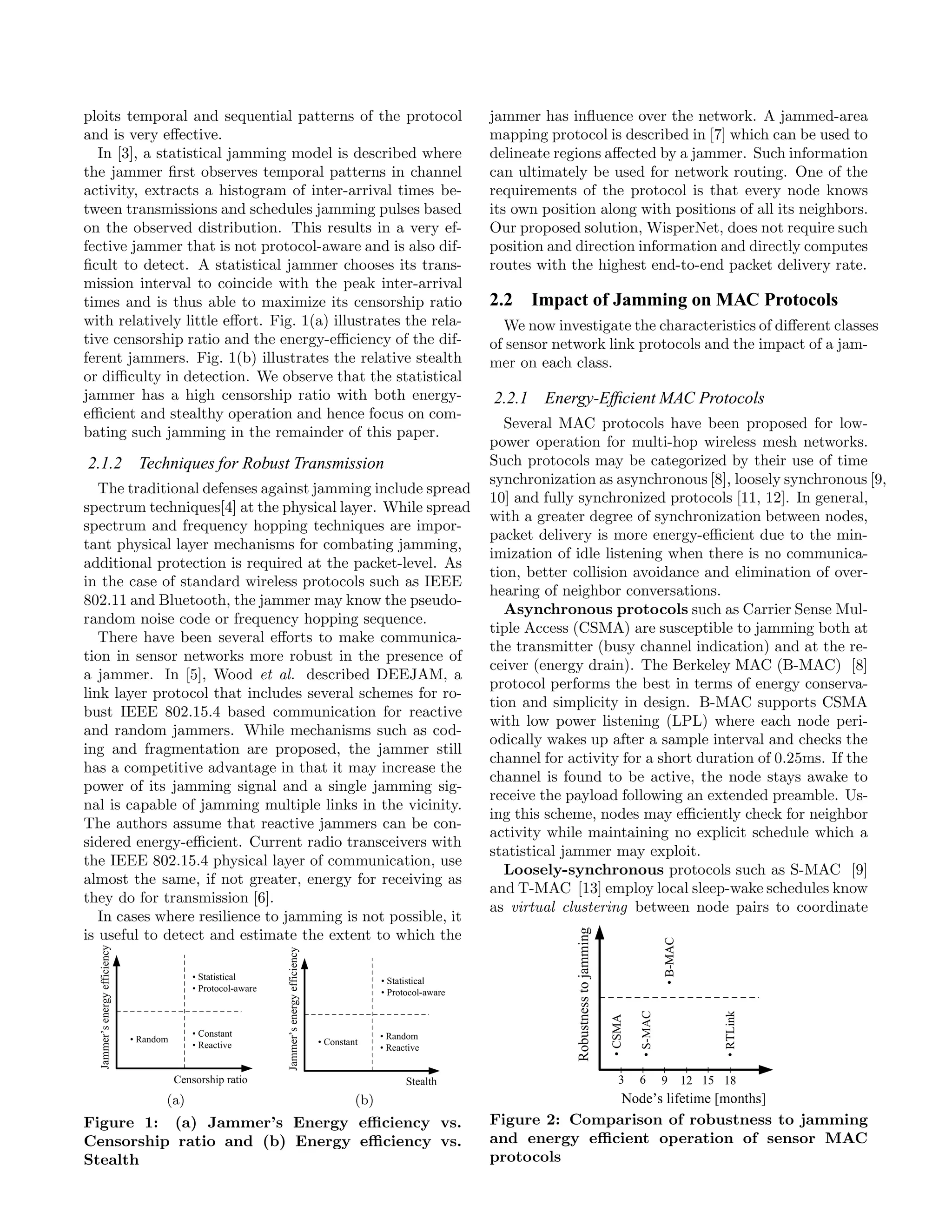 ploits temporal and sequential patterns of the protocol         jammer has inﬂuence over the network. A jammed-area
and is very eﬀective.                                           mapping protocol is described in [7] which can be used to
  In [3], a statistical jamming model is described where        delineate regions aﬀected by a jammer. Such information
the jammer ﬁrst observes temporal patterns in channel           can ultimately be used for network routing. One of the
activity, extracts a histogram of inter-arrival times be-       requirements of the protocol is that every node knows
tween transmissions and schedules jamming pulses based          its own position along with positions of all its neighbors.
on the observed distribution. This results in a very ef-        Our proposed solution, WisperNet, does not require such
fective jammer that is not protocol-aware and is also dif-      position and direction information and directly computes
ﬁcult to detect. A statistical jammer chooses its trans-        routes with the highest end-to-end packet delivery rate.
mission interval to coincide with the peak inter-arrival
times and is thus able to maximize its censorship ratio         2.2 Impact of Jamming on MAC Protocols
with relatively little eﬀort. Fig. 1(a) illustrates the rela-     We now investigate the characteristics of diﬀerent classes
tive censorship ratio and the energy-eﬃciency of the dif-       of sensor network link protocols and the impact of a jam-
ferent jammers. Fig. 1(b) illustrates the relative stealth      mer on each class.
or diﬃculty in detection. We observe that the statistical
jammer has a high censorship ratio with both energy-            2.2.1 Energy-Efﬁcient MAC Protocols
eﬃcient and stealthy operation and hence focus on com-
                                                                  Several MAC protocols have been proposed for low-
bating such jamming in the remainder of this paper.
                                                                power operation for multi-hop wireless mesh networks.
2.1.2 Techniques for Robust Transmission                        Such protocols may be categorized by their use of time
                                                                synchronization as asynchronous [8], loosely synchronous [9,
   The traditional defenses against jamming include spread
                                                                10] and fully synchronized protocols [11, 12]. In general,
spectrum techniques[4] at the physical layer. While spread
                                                                with a greater degree of synchronization between nodes,
spectrum and frequency hopping techniques are impor-
                                                                packet delivery is more energy-eﬃcient due to the min-
tant physical layer mechanisms for combating jamming,
                                                                imization of idle listening when there is no communica-
additional protection is required at the packet-level. As
                                                                tion, better collision avoidance and elimination of over-
in the case of standard wireless protocols such as IEEE
                                                                hearing of neighbor conversations.
802.11 and Bluetooth, the jammer may know the pseudo-
                                                                  Asynchronous protocols such as Carrier Sense Mul-
random noise code or frequency hopping sequence.
                                                                tiple Access (CSMA) are susceptible to jamming both at
   There have been several eﬀorts to make communica-
                                                                the transmitter (busy channel indication) and at the re-
tion in sensor networks more robust in the presence of
                                                                ceiver (energy drain). The Berkeley MAC (B-MAC) [8]
a jammer. In [5], Wood et al. described DEEJAM, a
                                                                protocol performs the best in terms of energy conserva-
link layer protocol that includes several schemes for ro-
                                                                tion and simplicity in design. B-MAC supports CSMA
bust IEEE 802.15.4 based communication for reactive
                                                                with low power listening (LPL) where each node peri-
and random jammers. While mechanisms such as cod-
                                                                odically wakes up after a sample interval and checks the
ing and fragmentation are proposed, the jammer still
                                                                channel for activity for a short duration of 0.25ms. If the
has a competitive advantage in that it may increase the
                                                                channel is found to be active, the node stays awake to
power of its jamming signal and a single jamming sig-
                                                                receive the payload following an extended preamble. Us-
nal is capable of jamming multiple links in the vicinity.
                                                                ing this scheme, nodes may eﬃciently check for neighbor
The authors assume that reactive jammers can be con-
                                                                activity while maintaining no explicit schedule which a
sidered energy-eﬃcient. Current radio transceivers with
                                                                statistical jammer may exploit.
the IEEE 802.15.4 physical layer of communication, use
                                                                  Loosely-synchronous protocols such as S-MAC [9]
almost the same, if not greater, energy for receiving as
                                                                and T-MAC [13] employ local sleep-wake schedules know
they do for transmission [6].
                                                                as virtual clustering between node pairs to coordinate
   In cases where resilience to jamming is not possible, it
is useful to detect and estimate the extent to which the




             (a)                           (b)
Figure 1: (a) Jammer’s Energy eﬃciency vs.                      Figure 2: Comparison of robustness to jamming
Censorship ratio and (b) Energy eﬃciency vs.                    and energy eﬃcient operation of sensor MAC
Stealth                                                         protocols
 