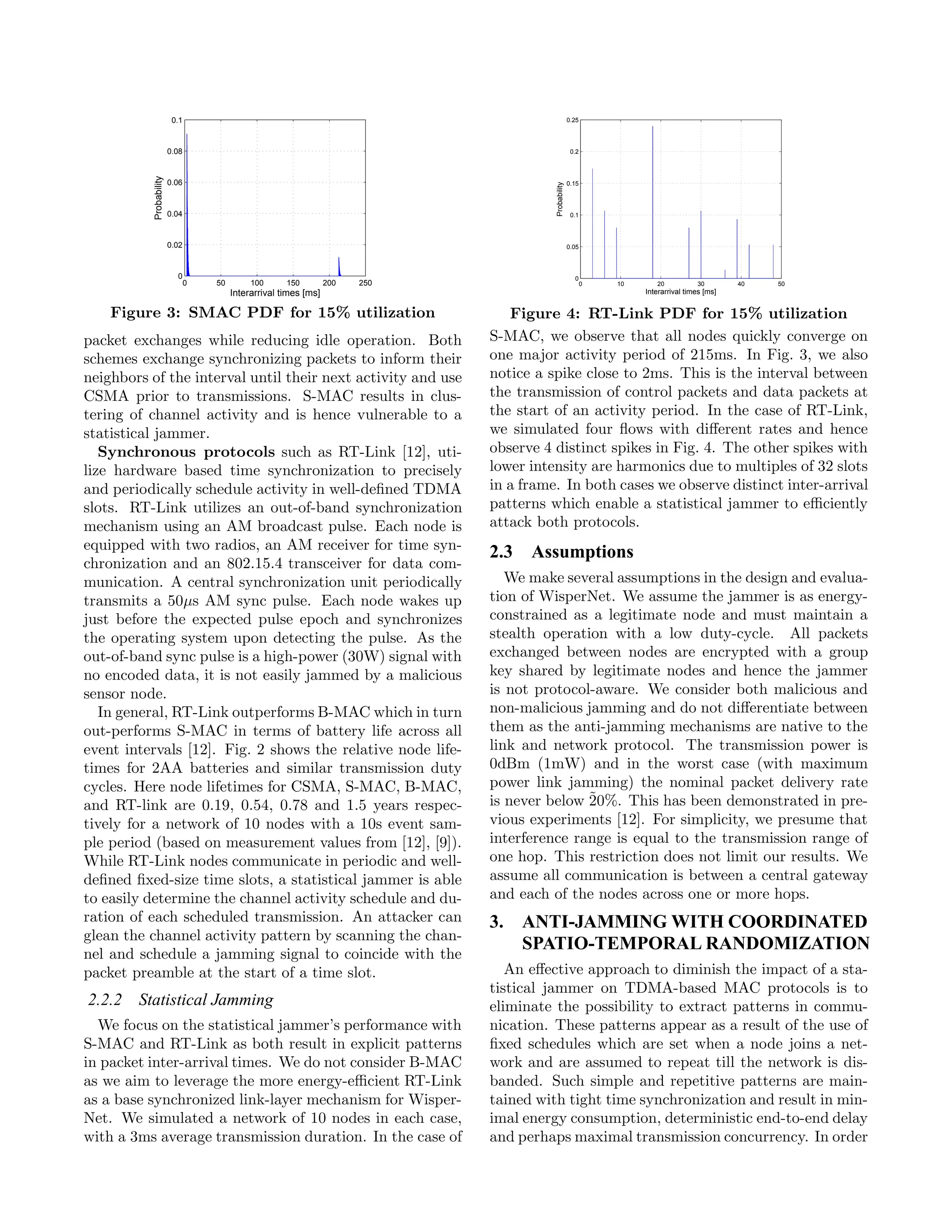 0.1                                                                          0.25




                         0.08                                                                           0.2
           Probability

                         0.06                                                                          0.15




                                                                                         Probability
                         0.04                                                                           0.1



                         0.02                                                                          0.05



                           0                                                                             0
                                0   50        100      150         200   250                                  0   10      20           30        40   50
                                         Interarrival times [ms]                                                       Interarrival times [ms]


    Figure 3: SMAC PDF for 15% utilization                                        Figure 4: RT-Link PDF for 15% utilization
packet exchanges while reducing idle operation. Both                           S-MAC, we observe that all nodes quickly converge on
schemes exchange synchronizing packets to inform their                         one major activity period of 215ms. In Fig. 3, we also
neighbors of the interval until their next activity and use                    notice a spike close to 2ms. This is the interval between
CSMA prior to transmissions. S-MAC results in clus-                            the transmission of control packets and data packets at
tering of channel activity and is hence vulnerable to a                        the start of an activity period. In the case of RT-Link,
statistical jammer.                                                            we simulated four ﬂows with diﬀerent rates and hence
   Synchronous protocols such as RT-Link [12], uti-                            observe 4 distinct spikes in Fig. 4. The other spikes with
lize hardware based time synchronization to precisely                          lower intensity are harmonics due to multiples of 32 slots
and periodically schedule activity in well-deﬁned TDMA                         in a frame. In both cases we observe distinct inter-arrival
slots. RT-Link utilizes an out-of-band synchronization                         patterns which enable a statistical jammer to eﬃciently
mechanism using an AM broadcast pulse. Each node is                            attack both protocols.
equipped with two radios, an AM receiver for time syn-
                                                                               2.3 Assumptions
chronization and an 802.15.4 transceiver for data com-
munication. A central synchronization unit periodically                           We make several assumptions in the design and evalua-
transmits a 50μs AM sync pulse. Each node wakes up                             tion of WisperNet. We assume the jammer is as energy-
just before the expected pulse epoch and synchronizes                          constrained as a legitimate node and must maintain a
the operating system upon detecting the pulse. As the                          stealth operation with a low duty-cycle. All packets
out-of-band sync pulse is a high-power (30W) signal with                       exchanged between nodes are encrypted with a group
no encoded data, it is not easily jammed by a malicious                        key shared by legitimate nodes and hence the jammer
sensor node.                                                                   is not protocol-aware. We consider both malicious and
   In general, RT-Link outperforms B-MAC which in turn                         non-malicious jamming and do not diﬀerentiate between
out-performs S-MAC in terms of battery life across all                         them as the anti-jamming mechanisms are native to the
event intervals [12]. Fig. 2 shows the relative node life-                     link and network protocol. The transmission power is
times for 2AA batteries and similar transmission duty                          0dBm (1mW) and in the worst case (with maximum
cycles. Here node lifetimes for CSMA, S-MAC, B-MAC,                            power link jamming) the nominal packet delivery rate
and RT-link are 0.19, 0.54, 0.78 and 1.5 years respec-                         is never below ˜
                                                                                              20%. This has been demonstrated in pre-
tively for a network of 10 nodes with a 10s event sam-                         vious experiments [12]. For simplicity, we presume that
ple period (based on measurement values from [12], [9]).                       interference range is equal to the transmission range of
While RT-Link nodes communicate in periodic and well-                          one hop. This restriction does not limit our results. We
deﬁned ﬁxed-size time slots, a statistical jammer is able                      assume all communication is between a central gateway
to easily determine the channel activity schedule and du-                      and each of the nodes across one or more hops.
ration of each scheduled transmission. An attacker can                         3. ANTI-JAMMING WITH COORDINATED
glean the channel activity pattern by scanning the chan-
                                                                                  SPATIO-TEMPORAL RANDOMIZATION
nel and schedule a jamming signal to coincide with the
packet preamble at the start of a time slot.                                      An eﬀective approach to diminish the impact of a sta-
                                                                               tistical jammer on TDMA-based MAC protocols is to
2.2.2 Statistical Jamming                                                      eliminate the possibility to extract patterns in commu-
  We focus on the statistical jammer’s performance with                        nication. These patterns appear as a result of the use of
S-MAC and RT-Link as both result in explicit patterns                          ﬁxed schedules which are set when a node joins a net-
in packet inter-arrival times. We do not consider B-MAC                        work and are assumed to repeat till the network is dis-
as we aim to leverage the more energy-eﬃcient RT-Link                          banded. Such simple and repetitive patterns are main-
as a base synchronized link-layer mechanism for Wisper-                        tained with tight time synchronization and result in min-
Net. We simulated a network of 10 nodes in each case,                          imal energy consumption, deterministic end-to-end delay
with a 3ms average transmission duration. In the case of                       and perhaps maximal transmission concurrency. In order
 