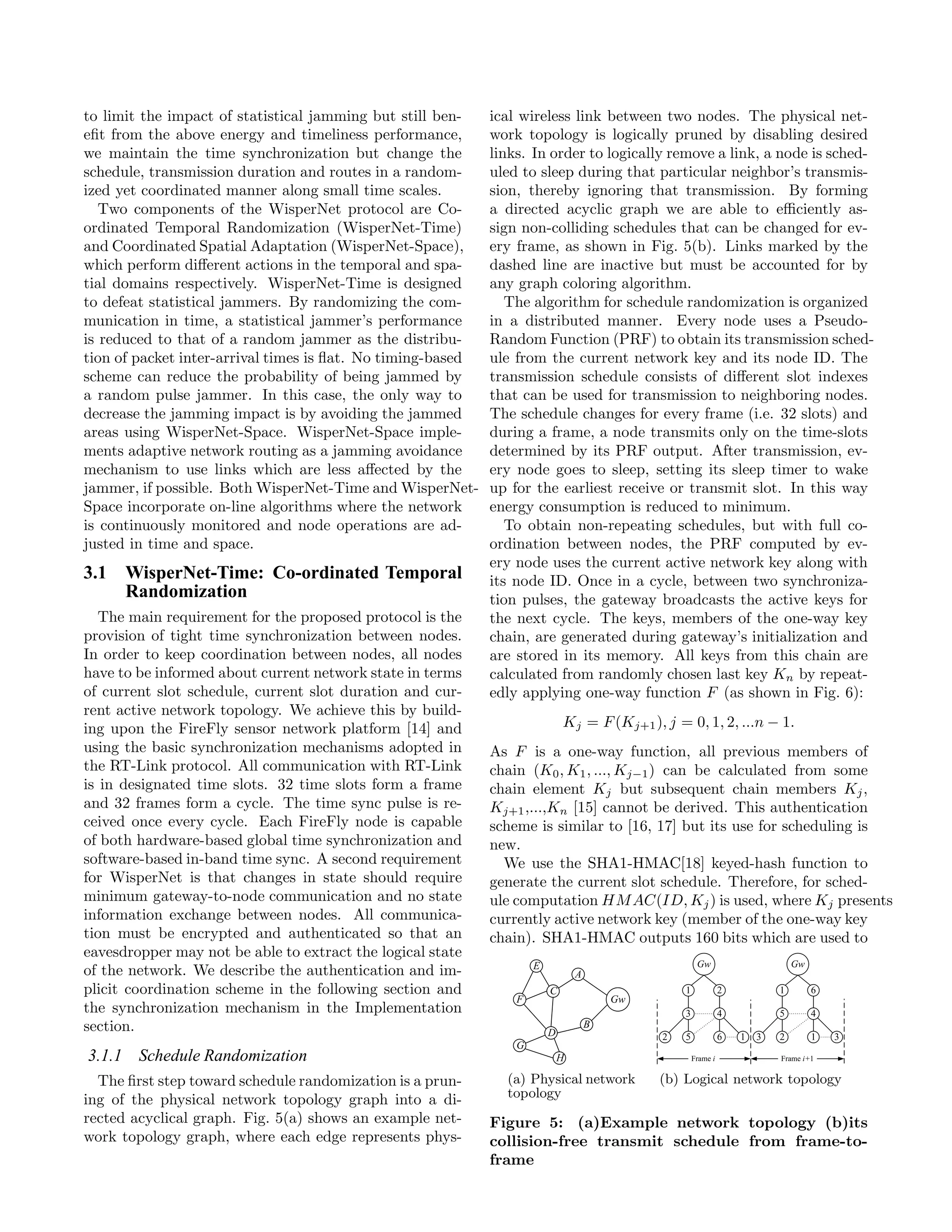 to limit the impact of statistical jamming but still ben-    ical wireless link between two nodes. The physical net-
eﬁt from the above energy and timeliness performance,        work topology is logically pruned by disabling desired
we maintain the time synchronization but change the          links. In order to logically remove a link, a node is sched-
schedule, transmission duration and routes in a random-      uled to sleep during that particular neighbor’s transmis-
ized yet coordinated manner along small time scales.         sion, thereby ignoring that transmission. By forming
   Two components of the WisperNet protocol are Co-          a directed acyclic graph we are able to eﬃciently as-
ordinated Temporal Randomization (WisperNet-Time)            sign non-colliding schedules that can be changed for ev-
and Coordinated Spatial Adaptation (WisperNet-Space),        ery frame, as shown in Fig. 5(b). Links marked by the
which perform diﬀerent actions in the temporal and spa-      dashed line are inactive but must be accounted for by
tial domains respectively. WisperNet-Time is designed        any graph coloring algorithm.
to defeat statistical jammers. By randomizing the com-          The algorithm for schedule randomization is organized
munication in time, a statistical jammer’s performance       in a distributed manner. Every node uses a Pseudo-
is reduced to that of a random jammer as the distribu-       Random Function (PRF) to obtain its transmission sched-
tion of packet inter-arrival times is ﬂat. No timing-based   ule from the current network key and its node ID. The
scheme can reduce the probability of being jammed by         transmission schedule consists of diﬀerent slot indexes
a random pulse jammer. In this case, the only way to         that can be used for transmission to neighboring nodes.
decrease the jamming impact is by avoiding the jammed        The schedule changes for every frame (i.e. 32 slots) and
areas using WisperNet-Space. WisperNet-Space imple-          during a frame, a node transmits only on the time-slots
ments adaptive network routing as a jamming avoidance        determined by its PRF output. After transmission, ev-
mechanism to use links which are less aﬀected by the         ery node goes to sleep, setting its sleep timer to wake
jammer, if possible. Both WisperNet-Time and WisperNet-      up for the earliest receive or transmit slot. In this way
Space incorporate on-line algorithms where the network       energy consumption is reduced to minimum.
is continuously monitored and node operations are ad-           To obtain non-repeating schedules, but with full co-
justed in time and space.                                    ordination between nodes, the PRF computed by ev-
                                                             ery node uses the current active network key along with
3.1 WisperNet-Time: Co-ordinated Temporal                    its node ID. Once in a cycle, between two synchroniza-
    Randomization                                            tion pulses, the gateway broadcasts the active keys for
   The main requirement for the proposed protocol is the     the next cycle. The keys, members of the one-way key
provision of tight time synchronization between nodes.       chain, are generated during gateway’s initialization and
In order to keep coordination between nodes, all nodes       are stored in its memory. All keys from this chain are
have to be informed about current network state in terms     calculated from randomly chosen last key Kn by repeat-
of current slot schedule, current slot duration and cur-     edly applying one-way function F (as shown in Fig. 6):
rent active network topology. We achieve this by build-
ing upon the FireFly sensor network platform [14] and                   Kj = F (Kj+1 ), j = 0, 1, 2, ...n − 1.
using the basic synchronization mechanisms adopted in        As F is a one-way function, all previous members of
the RT-Link protocol. All communication with RT-Link         chain (K0 , K1 , ..., Kj−1 ) can be calculated from some
is in designated time slots. 32 time slots form a frame      chain element Kj but subsequent chain members Kj ,
and 32 frames form a cycle. The time sync pulse is re-       Kj+1 ,...,Kn [15] cannot be derived. This authentication
ceived once every cycle. Each FireFly node is capable        scheme is similar to [16, 17] but its use for scheduling is
of both hardware-based global time synchronization and       new.
software-based in-band time sync. A second requirement         We use the SHA1-HMAC[18] keyed-hash function to
for WisperNet is that changes in state should require        generate the current slot schedule. Therefore, for sched-
minimum gateway-to-node communication and no state           ule computation HM AC(ID, Kj ) is used, where Kj presents
information exchange between nodes. All communica-           currently active network key (member of the one-way key
tion must be encrypted and authenticated so that an          chain). SHA1-HMAC outputs 160 bits which are used to
eavesdropper may not be able to extract the logical state
of the network. We describe the authentication and im-
plicit coordination scheme in the following section and
the synchronization mechanism in the Implementation
section.
3.1.1 Schedule Randomization
  The ﬁrst step toward schedule randomization is a prun-       (a) Physical network    (b) Logical network topology
ing of the physical network topology graph into a di-          topology
rected acyclical graph. Fig. 5(a) shows an example net-      Figure 5: (a)Example network topology (b)its
work topology graph, where each edge represents phys-        collision-free transmit schedule from frame-to-
                                                             frame
 