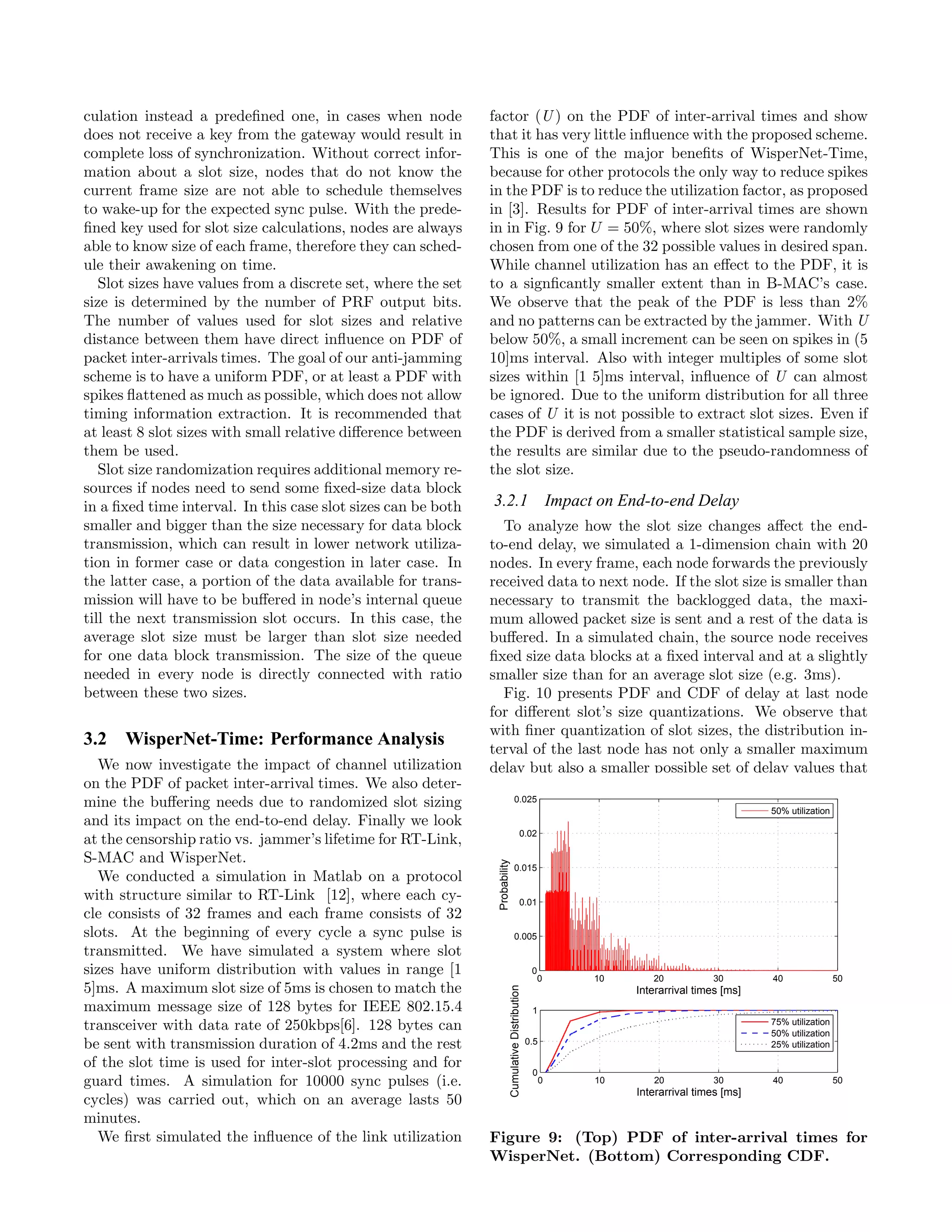 culation instead a predeﬁned one, in cases when node           factor (U ) on the PDF of inter-arrival times and show
does not receive a key from the gateway would result in        that it has very little inﬂuence with the proposed scheme.
complete loss of synchronization. Without correct infor-       This is one of the major beneﬁts of WisperNet-Time,
mation about a slot size, nodes that do not know the           because for other protocols the only way to reduce spikes
current frame size are not able to schedule themselves         in the PDF is to reduce the utilization factor, as proposed
to wake-up for the expected sync pulse. With the prede-        in [3]. Results for PDF of inter-arrival times are shown
ﬁned key used for slot size calculations, nodes are always     in in Fig. 9 for U = 50%, where slot sizes were randomly
able to know size of each frame, therefore they can sched-     chosen from one of the 32 possible values in desired span.
ule their awakening on time.                                   While channel utilization has an eﬀect to the PDF, it is
   Slot sizes have values from a discrete set, where the set   to a signﬁcantly smaller extent than in B-MAC’s case.
size is determined by the number of PRF output bits.           We observe that the peak of the PDF is less than 2%
The number of values used for slot sizes and relative          and no patterns can be extracted by the jammer. With U
distance between them have direct inﬂuence on PDF of           below 50%, a small increment can be seen on spikes in (5
packet inter-arrivals times. The goal of our anti-jamming      10]ms interval. Also with integer multiples of some slot
scheme is to have a uniform PDF, or at least a PDF with        sizes within [1 5]ms interval, inﬂuence of U can almost
spikes ﬂattened as much as possible, which does not allow      be ignored. Due to the uniform distribution for all three
timing information extraction. It is recommended that          cases of U it is not possible to extract slot sizes. Even if
at least 8 slot sizes with small relative diﬀerence between    the PDF is derived from a smaller statistical sample size,
them be used.                                                  the results are similar due to the pseudo-randomness of
   Slot size randomization requires additional memory re-      the slot size.
sources if nodes need to send some ﬁxed-size data block
in a ﬁxed time interval. In this case slot sizes can be both   3.2.1 Impact on End-to-end Delay
smaller and bigger than the size necessary for data block        To analyze how the slot size changes aﬀect the end-
transmission, which can result in lower network utiliza-       to-end delay, we simulated a 1-dimension chain with 20
tion in former case or data congestion in later case. In       nodes. In every frame, each node forwards the previously
the latter case, a portion of the data available for trans-    received data to next node. If the slot size is smaller than
mission will have to be buﬀered in node’s internal queue       necessary to transmit the backlogged data, the maxi-
till the next transmission slot occurs. In this case, the      mum allowed packet size is sent and a rest of the data is
average slot size must be larger than slot size needed         buﬀered. In a simulated chain, the source node receives
for one data block transmission. The size of the queue         ﬁxed size data blocks at a ﬁxed interval and at a slightly
needed in every node is directly connected with ratio          smaller size than for an average slot size (e.g. 3ms).
between these two sizes.                                         Fig. 10 presents PDF and CDF of delay at last node
                                                               for diﬀerent slot’s size quantizations. We observe that
                                                               with ﬁner quantization of slot sizes, the distribution in-
3.2 WisperNet-Time: Performance Analysis                       terval of the last node has not only a smaller maximum
   We now investigate the impact of channel utilization        delay but also a smaller possible set of delay values that
on the PDF of packet inter-arrival times. We also deter-
mine the buﬀering needs due to randomized slot sizing                                 0.025
                                                                                                                                                 50% utilization
and its impact on the end-to-end delay. Finally we look
                                                                                                 0.02
at the censorship ratio vs. jammer’s lifetime for RT-Link,
S-MAC and WisperNet.
                                                                Probability




                                                                                      0.015
   We conducted a simulation in Matlab on a protocol
with structure similar to RT-Link [12], where each cy-                                           0.01
cle consists of 32 frames and each frame consists of 32
slots. At the beginning of every cycle a sync pulse is                                0.005
transmitted. We have simulated a system where slot
sizes have uniform distribution with values in range [1                                                  0
                                                                                                             0    10      20           30        40                50
5]ms. A maximum slot size of 5ms is chosen to match the
                                                                              Cumulative Distribution




                                                                                                                       Interarrival times [ms]
maximum message size of 128 bytes for IEEE 802.15.4                                                      1
                                                                                                                                                 75% utilization
transceiver with data rate of 250kbps[6]. 128 bytes can                                                                                          50% utilization
be sent with transmission duration of 4.2ms and the rest                                                0.5                                      25% utilization

of the slot time is used for inter-slot processing and for
                                                                                                         0
guard times. A simulation for 10000 sync pulses (i.e.                                                         0   10      20           30        40                50
                                                                                                                       Interarrival times [ms]
cycles) was carried out, which on an average lasts 50
minutes.
   We ﬁrst simulated the inﬂuence of the link utilization      Figure 9: (Top) PDF of inter-arrival times for
                                                               WisperNet. (Bottom) Corresponding CDF.
 