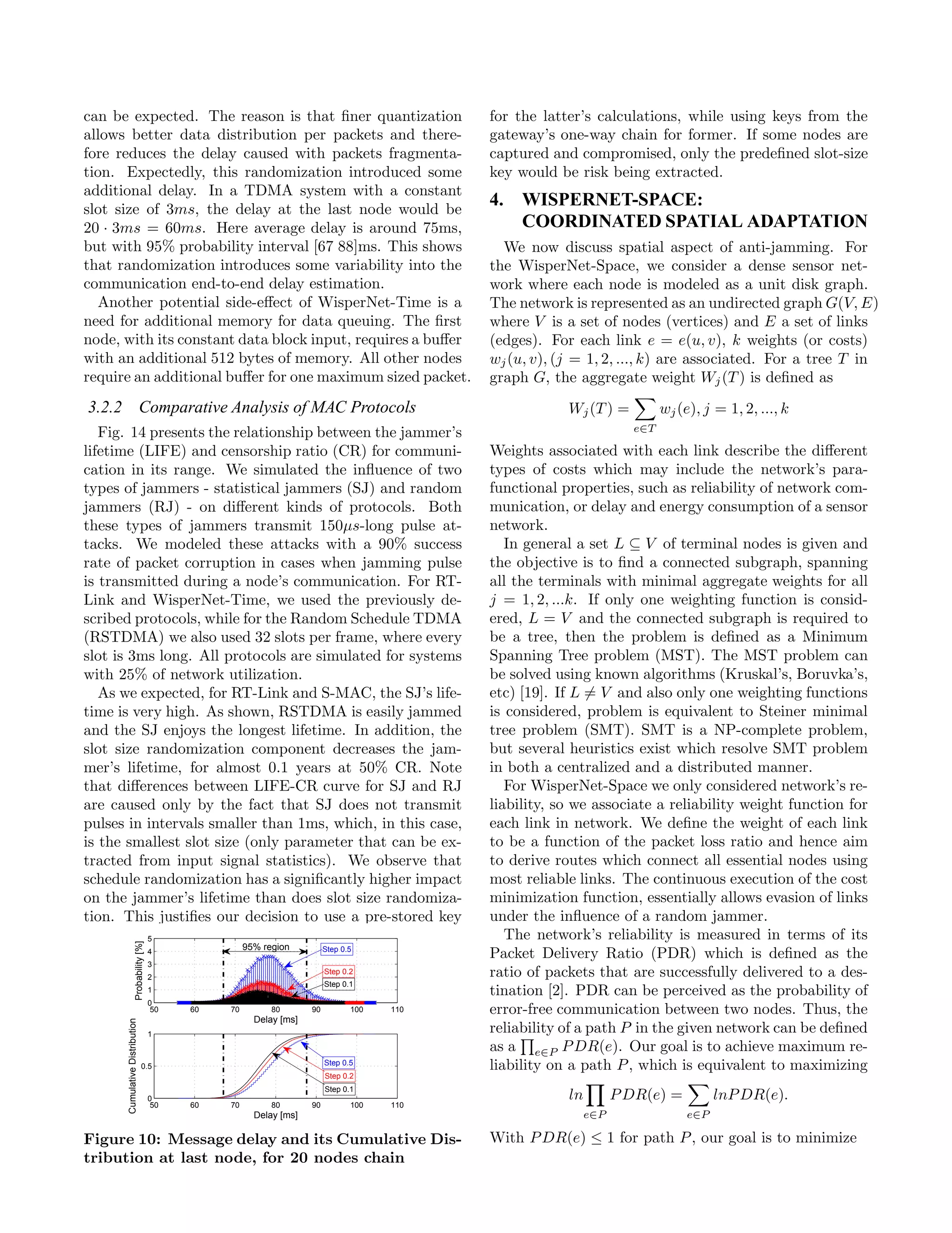 can be expected. The reason is that ﬁner quantization                                           for the latter’s calculations, while using keys from the
allows better data distribution per packets and there-                                          gateway’s one-way chain for former. If some nodes are
fore reduces the delay caused with packets fragmenta-                                           captured and compromised, only the predeﬁned slot-size
tion. Expectedly, this randomization introduced some                                            key would be risk being extracted.
additional delay. In a TDMA system with a constant
slot size of 3ms, the delay at the last node would be
                                                                                                4. WISPERNET-SPACE:
20 · 3ms = 60ms. Here average delay is around 75ms,                                                COORDINATED SPATIAL ADAPTATION
but with 95% probability interval [67 88]ms. This shows                                           We now discuss spatial aspect of anti-jamming. For
that randomization introduces some variability into the                                         the WisperNet-Space, we consider a dense sensor net-
communication end-to-end delay estimation.                                                      work where each node is modeled as a unit disk graph.
  Another potential side-eﬀect of WisperNet-Time is a                                           The network is represented as an undirected graph G(V, E)
need for additional memory for data queuing. The ﬁrst                                           where V is a set of nodes (vertices) and E a set of links
node, with its constant data block input, requires a buﬀer                                      (edges). For each link e = e(u, v), k weights (or costs)
with an additional 512 bytes of memory. All other nodes                                         wj (u, v), (j = 1, 2, ..., k) are associated. For a tree T in
require an additional buﬀer for one maximum sized packet.                                       graph G, the aggregate weight Wj (T ) is deﬁned as
3.2.2 Comparative Analysis of MAC Protocols                                                                 Wj (T ) =          wj (e), j = 1, 2, ..., k
   Fig. 14 presents the relationship between the jammer’s                                                                e∈T

lifetime (LIFE) and censorship ratio (CR) for communi-                                          Weights associated with each link describe the diﬀerent
cation in its range. We simulated the inﬂuence of two                                           types of costs which may include the network’s para-
types of jammers - statistical jammers (SJ) and random                                          functional properties, such as reliability of network com-
jammers (RJ) - on diﬀerent kinds of protocols. Both                                             munication, or delay and energy consumption of a sensor
these types of jammers transmit 150μs-long pulse at-                                            network.
tacks. We modeled these attacks with a 90% success                                                 In general a set L ⊆ V of terminal nodes is given and
rate of packet corruption in cases when jamming pulse                                           the objective is to ﬁnd a connected subgraph, spanning
is transmitted during a node’s communication. For RT-                                           all the terminals with minimal aggregate weights for all
Link and WisperNet-Time, we used the previously de-                                             j = 1, 2, ...k. If only one weighting function is consid-
scribed protocols, while for the Random Schedule TDMA                                           ered, L = V and the connected subgraph is required to
(RSTDMA) we also used 32 slots per frame, where every                                           be a tree, then the problem is deﬁned as a Minimum
slot is 3ms long. All protocols are simulated for systems                                       Spanning Tree problem (MST). The MST problem can
with 25% of network utilization.                                                                be solved using known algorithms (Kruskal’s, Boruvka’s,
   As we expected, for RT-Link and S-MAC, the SJ’s life-                                        etc) [19]. If L = V and also only one weighting functions
time is very high. As shown, RSTDMA is easily jammed                                            is considered, problem is equivalent to Steiner minimal
and the SJ enjoys the longest lifetime. In addition, the                                        tree problem (SMT). SMT is a NP-complete problem,
slot size randomization component decreases the jam-                                            but several heuristics exist which resolve SMT problem
mer’s lifetime, for almost 0.1 years at 50% CR. Note                                            in both a centralized and a distributed manner.
that diﬀerences between LIFE-CR curve for SJ and RJ                                                For WisperNet-Space we only considered network’s re-
are caused only by the fact that SJ does not transmit                                           liability, so we associate a reliability weight function for
pulses in intervals smaller than 1ms, which, in this case,                                      each link in network. We deﬁne the weight of each link
is the smallest slot size (only parameter that can be ex-                                       to be a function of the packet loss ratio and hence aim
tracted from input signal statistics). We observe that                                          to derive routes which connect all essential nodes using
schedule randomization has a signiﬁcantly higher impact                                         most reliable links. The continuous execution of the cost
on the jammer’s lifetime than does slot size randomiza-                                         minimization function, essentially allows evasion of links
tion. This justiﬁes our decision to use a pre-stored key                                        under the inﬂuence of a random jammer.
                                         5                                                         The network’s reliability is measured in terms of its
                       Probability [%]




                                                         95% region          Step 0.5
                                         4                                                      Packet Delivery Ratio (PDR) which is deﬁned as the
                                         3
                                         2
                                                                             Step 0.2           ratio of packets that are successfully delivered to a des-
                                                                             Step 0.1
                                         1                                                      tination [2]. PDR can be perceived as the probability of
                                         0
                                          50   60   70         80       90          100   110   error-free communication between two nodes. Thus, the
                                                           Delay [ms]
      Cumulative Distribution




                                         1
                                                                                                reliability of a path P in the given network can be deﬁned
                                                                                                as a e∈P P DR(e). Our goal is to achieve maximum re-
                                 0.5                                         Step 0.5
                                                                                                liability on a path P , which is equivalent to maximizing
                                                                             Step 0.2
                                                                             Step 0.1
                                         0                                                                  ln         P DR(e) =          lnP DR(e).
                                          50   60   70         80       90          100   110
                                                           Delay [ms]                                            e∈P                e∈P

Figure 10: Message delay and its Cumulative Dis-                                                With P DR(e) ≤ 1 for path P , our goal is to minimize
tribution at last node, for 20 nodes chain
 