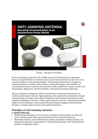 Anti-Jamming Antenna: Securing
Communication In An Interference-Prone World
(Source – Hexagon US Federal)
In our increasingly connected world, reliable and secure communication is paramount.
However, the proliferation of electronic devices and wireless networks has also led to a rise
in signal interference and jamming attempts. Anti-jamming antennas have emerged as a
critical technology to counteract these threats, ensuring the integrity and availability of
communication systems in diverse environments. In this comprehensive guide, we delve into
the principles, applications, and advancements in anti-jamming antenna technology.
They are designed to mitigate the effects of intentional or unintentional interference on
wireless communication systems. Signal jamming, often employed by adversaries to disrupt
communication, can target a wide range of frequencies and transmission protocols, posing
significant challenges to military, civilian, and commercial networks. Anti-jamming antennas
employ various techniques, such as spatial filtering, frequency hopping, and polarization
diversity, to enhance signal resilience and combat interference.
Principles of Anti-Jamming Antennas:
a. Spatial Filtering:
 Spatial filtering techniques involve the use of multiple antenna elements to selectively
receive desired signals while rejecting interference from unwanted directions.
 Directional antennas, such as phased array antennas and adaptive nulling antennas, can
dynamically adjust their beam patterns to nullify jamming signals while maintaining the
reception of legitimate signals.
 