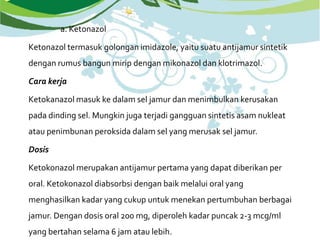 a. Ketonazol
Ketonazol termasuk golongan imidazole, yaitu suatu antijamur sintetik
dengan rumus bangun mirip dengan mikonazol dan klotrimazol.
Cara kerja
Ketokanazol masuk ke dalam sel jamur dan menimbulkan kerusakan
pada dinding sel. Mungkin juga terjadi gangguan sintetis asam nukleat
atau penimbunan peroksida dalam sel yang merusak sel jamur.
Dosis
Ketokonazol merupakan antijamur pertama yang dapat diberikan per
oral. Ketokonazol diabsorbsi dengan baik melalui oral yang
menghasilkan kadar yang cukup untuk menekan pertumbuhan berbagai
jamur. Dengan dosis oral 200 mg, diperoleh kadar puncak 2-3 mcg/ml
yang bertahan selama 6 jam atau lebih.
 