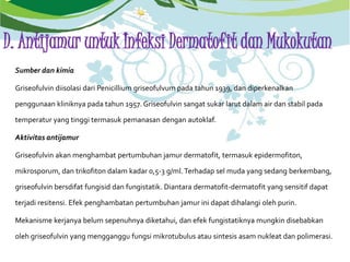D. Antijamur untuk Infeksi Dermatofit dan Mukokutan
Sumber dan kimia
Griseofulvin diisolasi dari Penicillium griseofulvum pada tahun 1939, dan diperkenalkan
penggunaan kliniknya pada tahun 1957. Griseofulvin sangat sukar larut dalam air dan stabil pada
temperatur yang tinggi termasuk pemanasan dengan autoklaf.
Aktivitas antijamur
Griseofulvin akan menghambat pertumbuhan jamur dermatofit, termasuk epidermofiton,
mikrosporum, dan trikofiton dalam kadar 0,5-3 g/ml.Terhadap sel muda yang sedang berkembang,
griseofulvin bersdifat fungisid dan fungistatik. Diantara dermatofit-dermatofit yang sensitif dapat
terjadi resitensi. Efek penghambatan pertumbuhan jamur ini dapat dihalangi oleh purin.
Mekanisme kerjanya belum sepenuhnya diketahui, dan efek fungistatiknya mungkin disebabkan
oleh griseofulvin yang mengganggu fungsi mikrotubulus atau sintesis asam nukleat dan polimerasi.
 