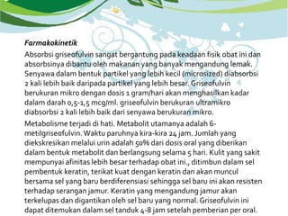 Farmakokinetik
Absorbsi griseofulvin sangat bergantung pada keadaan fisik obat ini dan
absorbsinya dibantu oleh makanan yang banyak mengandung lemak.
Senyawa dalam bentuk partikel yang lebih kecil (microsized) diabsorbsi
2 kali lebih baik daripada partikel yang lebih besar. Griseofulvin
berukuran mikro dengan dosis 1 gram/hari akan menghasilkan kadar
dalam darah 0,5-1,5 mcg/ml. griseofulvin berukuran ultramikro
diabsorbsi 2 kali lebih baik dari senyawa berukuran mikro.
Metabolisme terjadi di hati. Metabolit utamanya adalah 6-
metilgriseofulvin.Waktu paruhnya kira-kira 24 jam. Jumlah yang
diekskresikan melalui urin adalah 50% dari dosis oral yang diberikan
dalam bentuk metabolit dan berlangsung selama 5 hari. Kulit yang sakit
mempunyai afinitas lebih besar terhadap obat ini., ditimbun dalam sel
pembentuk keratin, terikat kuat dengan keratin dan akan muncul
bersama sel yang baru berdiferensiasi sehingga sel baru ini akan resisten
terhadap serangan jamur. Keratin yang mengandung jamur akan
terkelupas dan digantikan oleh sel baru yang normal. Griseofulvin ini
dapat ditemukan dalam sel tanduk 4-8 jam setelah pemberian per oral.
 