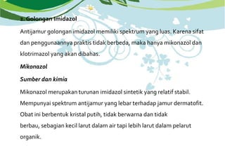 2. Golongan Imidazol
Antijamur golongan imidazol memiliki spektrum yang luas. Karena sifat
dan penggunaannya praktis tidak berbeda, maka hanya mikonazol dan
klotrimazol yang akan dibahas.
Mikonazol
Sumber dan kimia
Mikonazol merupakan turunan imidazol sintetik yang relatif stabil.
Mempunyai spektrum antijamur yang lebar terhadap jamur dermatofit.
Obat ini berbentuk kristal putih, tidak berwarna dan tidak
berbau, sebagian kecil larut dalam air tapi lebih larut dalam pelarut
organik.
 