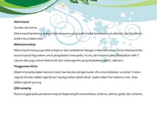 Klotrimazol
Sumber dan kimia
Klotrimazol berbentuk bubuk tidak berwarna yang praktis tidak larut dalam air,alkohol, dan kloroform,
sedikit larut dalam eter.
Mekanisme kerja
Klotrimazol mempunyai efek antijamur dan antibaktreri dengan mekanisme kerja mirip mikonazol dan
secara topical digunakan untuk pengobatan tinea pedis, kruris, dan korporis yang disebabkan olehT.
rubrum dan juga untuk infeksi kulit dan vulvovaginitis yang disebabkan oleh C. albicans.
Penggunaan klinis
Obat ini tersedia dalam bentuk cream dan larutan dengan kadar 1% untuk dioleskan 2x sehari. Cream
vaginal 1% atau tablet vaginal 100 mg digunakan sekali sehari pada malam hari selama 7 hari. Atau
tablet vaginal 500 mg.
Efek samping
Dosis tunggal pada pemakaian topical dapat terjadi rasa terbakar, eritema, edema, gatal, dan urtikaria.
 