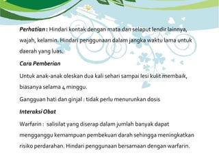 Perhatian : Hindari kontak dengan mata dan selaput lendir lainnya,
wajah, kelamin. Hindari penggunaan dalam jangka waktu lama untuk
daerah yang luas.
Cara Pemberian
Untuk anak-anak oleskan dua kali sehari sampai lesi kulit membaik,
biasanya selama 4 minggu.
Gangguan hati dan ginjal : tidak perlu menurunkan dosis
InteraksiObat
Warfarin : salisilat yang diserap dalam jumlah banyak dapat
mengganggu kemampuan pembekuan darah sehingga meningkatkan
risiko perdarahan. Hindari penggunaan bersamaan dengan warfarin.
 