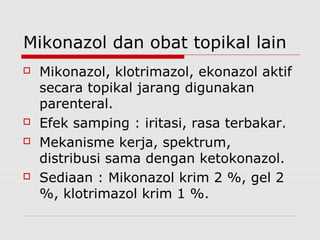 Mikonazol dan obat topikal lain
 Mikonazol, klotrimazol, ekonazol aktif
secara topikal jarang digunakan
parenteral.
 Efek samping : iritasi, rasa terbakar.
 Mekanisme kerja, spektrum,
distribusi sama dengan ketokonazol.
 Sediaan : Mikonazol krim 2 %, gel 2
%, klotrimazol krim 1 %.
 