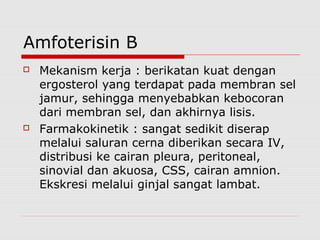 Amfoterisin B
 Mekanism kerja : berikatan kuat dengan
ergosterol yang terdapat pada membran sel
jamur, sehingga menyebabkan kebocoran
dari membran sel, dan akhirnya lisis.
 Farmakokinetik : sangat sedikit diserap
melalui saluran cerna diberikan secara IV,
distribusi ke cairan pleura, peritoneal,
sinovial dan akuosa, CSS, cairan amnion.
Ekskresi melalui ginjal sangat lambat.
 