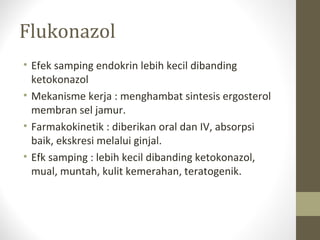 Flukonazol
• Efek samping endokrin lebih kecil dibanding
ketokonazol
• Mekanisme kerja : menghambat sintesis ergosterol
membran sel jamur.
• Farmakokinetik : diberikan oral dan IV, absorpsi
baik, ekskresi melalui ginjal.
• Efk samping : lebih kecil dibanding ketokonazol,
mual, muntah, kulit kemerahan, teratogenik.
 