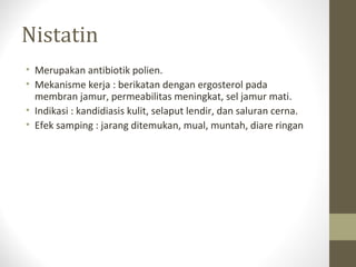 Nistatin
• Merupakan antibiotik polien.
• Mekanisme kerja : berikatan dengan ergosterol pada
membran jamur, permeabilitas meningkat, sel jamur mati.
• Indikasi : kandidiasis kulit, selaput lendir, dan saluran cerna.
• Efek samping : jarang ditemukan, mual, muntah, diare ringan
 