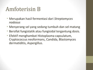 Amfoterisin B
• Merupakan hasil fermentasi dari Streptomyces
nodosus
• Menyerang sel yang sedang tumbuh dan sel matang
• Bersifat fungistatik atau fungisidal tergantung dosis.
• Efektif menghambat Histoplasma capsulatum,
Cryptococcus neoformans, Candida, Blastomyces
dermatiditis, Aspergillus.
 
