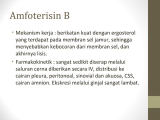 Amfoterisin B
• Mekanism kerja : berikatan kuat dengan ergosterol
yang terdapat pada membran sel jamur, sehingga
menyebabkan kebocoran dari membran sel, dan
akhirnya lisis.
• Farmakokinetik : sangat sedikit diserap melalui
saluran cerna diberikan secara IV, distribusi ke
cairan pleura, peritoneal, sinovial dan akuosa, CSS,
cairan amnion. Ekskresi melalui ginjal sangat lambat.
 