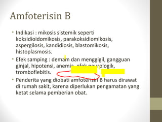Amfoterisin B
• Indikasi : mikosis sistemik seperti
koksidioidomikosis, parakoksidiomikosis,
aspergilosis, kandidiosis, blastomikosis,
histoplasmosis.
• Efek samping : demam dan menggigil, gangguan
ginjal, hipotensi, anemia, efek neurologik,
tromboflebitis.
• Penderita yang diobati amfoterisin B harus dirawat
di rumah sakit, karena diperlukan pengamatan yang
ketat selama pemberian obat.
 