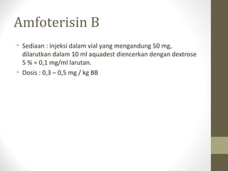 Amfoterisin B
• Sediaan : injeksi dalam vial yang mengandung 50 mg,
dilarutkan dalam 10 ml aquadest diencerkan dengan dextrose
5 % = 0,1 mg/ml larutan.
• Dosis : 0,3 – 0,5 mg / kg BB
 
