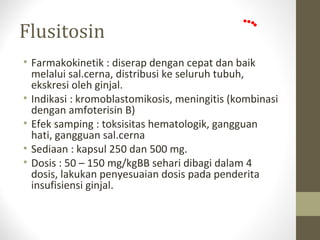 Flusitosin
• Farmakokinetik : diserap dengan cepat dan baik
melalui sal.cerna, distribusi ke seluruh tubuh,
ekskresi oleh ginjal.
• Indikasi : kromoblastomikosis, meningitis (kombinasi
dengan amfoterisin B)
• Efek samping : toksisitas hematologik, gangguan
hati, gangguan sal.cerna
• Sediaan : kapsul 250 dan 500 mg.
• Dosis : 50 – 150 mg/kgBB sehari dibagi dalam 4
dosis, lakukan penyesuaian dosis pada penderita
insufisiensi ginjal.
 