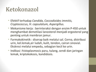 Ketokonazol
• Efektif terhadap Candida, Coccodioides immitis,
Cryptococcus, H. capsulatum, Aspergillus.
• Mekanisme kerja : berinteraksi dengan enzim P-450 untuk
menghambat demetilasi lanosterol menjadi ergosterol yang
penting untuk membran jamur.
• Farmakokinetik : diserap baik melalui sal. Cerna, distribusi
urin, kel.lemak,air ludah, kulit, tendon, cairan sinovial.
Ekskresi melalui empedu, sebagian kecil ke urin.
• Indikasi :histoplasmosis paru, tulang, sendi dan jaringan
lemak, kriptokokosis, kandidosis.
 