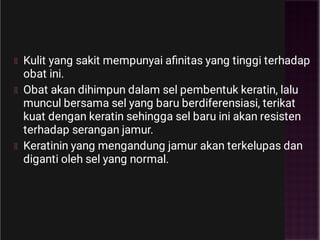 Kulit yang sakit mempunyai aﬁnitas yang tinggi terhadap
obat ini.
Obat akan dihimpun dalam sel pembentuk keratin, lalu
muncul bersama sel yang baru berdiferensiasi, terikat
kuat dengan keratin sehingga sel baru ini akan resisten
terhadap serangan jamur.
Keratinin yang mengandung jamur akan terkelupas dan
diganti oleh sel yang normal.
 
