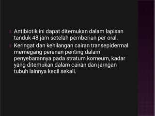 Antibiotik ini dapat ditemukan dalam lapisan
tanduk 48 jam setelah pemberian per oral.
Keringat dan kehilangan cairan transepidermal
memegang peranan penting dalam
penyebarannya pada stratum korneum, kadar
yang ditemukan dalam cairan dan jarngan
tubuh lainnya kecil sekali.
 