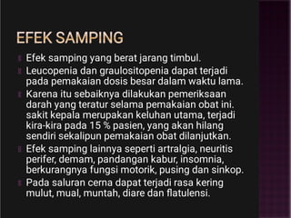 EFEK SAMPING
Efek samping yang berat jarang timbul.
Leucopenia dan graulositopenia dapat terjadi
pada pemakaian dosis besar dalam waktu lama.
Karena itu sebaiknya dilakukan pemeriksaan
darah yang teratur selama pemakaian obat ini.
sakit kepala merupakan keluhan utama, terjadi
kira-kira pada 15 % pasien, yang akan hilang
sendiri sekalipun pemakaian obat dilanjutkan.
Efek samping lainnya seperti artralgia, neuritis
perifer, demam, pandangan kabur, insomnia,
berkurangnya fungsi motorik, pusing dan sinkop.
Pada saluran cerna dapat terjadi rasa kering
mulut, mual, muntah, diare dan ﬂatulensi.
 