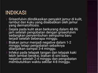 INDIKASI
Griseofulvin diindikasikan penyakit jamur di kulit,
rambut dan kuku yang disebabkan oleh jamur
yang dermatoﬁtosis.
Gejala pada kulit akan berkurang dalam 48-96
jam setelah pengobatan dengan griseofulvin
sedangkan penyembuhan sempurna baru
terjadi setelah beberapa minggu.
Biakan jamur menjadi negative dalam 1-2
minggu tetapi pengobatan sebaiknya
dilanjutkan sampai 3-4 minggu.
Infeksi pada telapak tangan dan telapak kaki
lebih lambat beraksi, biakan di sini baru
negative setelah 2-4 minggu dan pengobatan
membutuhkan waktu sekitar 4-8 minggu.
 