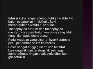 Infeksi kuku tangan membutuhkan waktu 4-6
bulan sedangkan infeki kuku kaki
membutuhkan waktu 6-12 bulan.
Trichophyton rubrum dan trichophyton
mentarovites membutuhkan dosis yang lebih
tinggi dari pada dosis biasa.
Pada keadaan yang disertai hyperkeratosis
perlu penambahan zat keratolitik.
Dosis sangat tinggi griseofulvin bersifat
karsiongenik dan teratogenik sehingga
dematoﬁtosis ringan tidak perlu diberikan
griseofulvin.
 