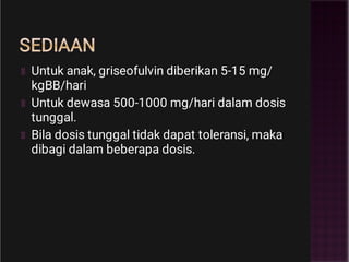 SEDIAAN
Untuk anak, griseofulvin diberikan 5-15 mg/
kgBB/hari
Untuk dewasa 500-1000 mg/hari dalam dosis
tunggal.
Bila dosis tunggal tidak dapat toleransi, maka
dibagi dalam beberapa dosis.
 