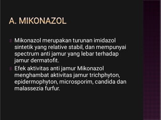 A. MIKONAZOL
Mikonazol merupakan turunan imidazol
sintetik yang relative stabil, dan mempunyai
spectrum anti jamur yang lebar terhadap
jamur dermatoﬁt.
Efek aktivitas anti jamur Mikonazol
menghambat aktivitas jamur trichphyton,
epidermophyton, microsporim, candida dan
malassezia furfur.
 