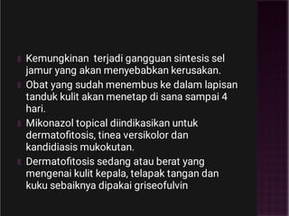 Kemungkinan terjadi gangguan sintesis sel
jamur yang akan menyebabkan kerusakan.
Obat yang sudah menembus ke dalam lapisan
tanduk kulit akan menetap di sana sampai 4
hari.
Mikonazol topical diindikasikan untuk
dermatoﬁtosis, tinea versikolor dan
kandidiasis mukokutan.
Dermatoﬁtosis sedang atau berat yang
mengenai kulit kepala, telapak tangan dan
kuku sebaiknya dipakai griseofulvin
 