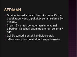 SEDIAAN
Obat ini tersedia dalam bentuk cream 2% dan
bedak tabur yang dipakai 2x sehari selama 2-4
minggu.
Cream 2% untuk penggunaan intavaginal
diberikan 1x sehari pada malam hari selama 7
hari.
Gel 2% tersedia untuk kandidiasis oral.
Mikonazol tidak boleh dberikan pada mata.
 