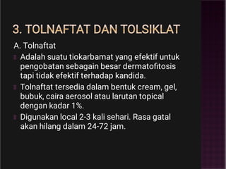 3. TOLNAFTAT DAN TOLSIKLAT
A. Tolnaftat
Adalah suatu tiokarbamat yang efektif untuk
pengobatan sebagain besar dermatoﬁtosis
tapi tidak efektif terhadap kandida.
Tolnaftat tersedia dalam bentuk cream, gel,
bubuk, caira aerosol atau larutan topical
dengan kadar 1%.
Digunakan local 2-3 kali sehari. Rasa gatal
akan hilang dalam 24-72 jam.
 