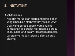 4. NISTATINÈ
Asal dan kimia
Nistatin merupakan suatu antibiotic polien
yang dihasilkan oleh
Streptomyces noursel .
Obat yang beruba bubuk warna kuning
kemerahan ini bersifat higroskopis, berbau
khas, sukar larut dalam kloroform dan eter.
Larutannya mudah terurai dalam air atau
plasma.
 