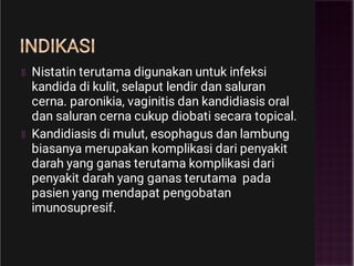 INDIKASI
Nistatin terutama digunakan untuk infeksi
kandida di kulit, selaput lendir dan saluran
cerna. paronikia, vaginitis dan kandidiasis oral
dan saluran cerna cukup diobati secara topical.
Kandidiasis di mulut, esophagus dan lambung
biasanya merupakan komplikasi dari penyakit
darah yang ganas terutama komplikasi dari
penyakit darah yang ganas terutama pada
pasien yang mendapat pengobatan
imunosupresif.
 