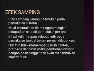 EFEK SAMPING
Efek samping jarang ditemukan pada
pemakaian nistatin.
Mual, muntal dan diare ringan mungkin
didapatkan setelah pemakaian per oral.
Iritasi kulit maupun selaput ledir pada
pemakaian topical belum pernah dilaporkan.
Nistatin tidak memempengaruhi bakteri,
protozoa dan virus maka pemberian nistatin
dengan dosis tinggi tidak akan menimbulkan
superinfeksi.
 