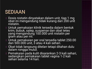 SEDIAAN
Dosis nistatin dinyatakan dalam unit, tiap 1 mg
obat ini mengandung tidak kurang dari 200 unit
nistatin.
Untuk pemakaian klinik tersedia dalam bentuk
krim, bubuk, salep, suspense dan obat tetes
yang mengandung 100.000 unit nistatin per
gram atau per ml.
Untuk pemakaian per oral tersedia tablet 250.00
dan 500.000 unit, 3 atau 4 kali sehari.
Obat tidak langsung ditelan tetapi ditahan dulu
dalam rongga mulut.
Pemakaian pada kulit disarankan 2-3 kali sehari,
sedangkan pemakaian tablet vagina 1-2 kali
sehari selama 14 hari.
 