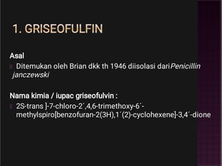 1. GRISEOFULFIN
Asal
Ditemukan oleh Brian dkk th 1946 diisolasi dariPenicillin
janczewski
Nama kimia / iupac griseofulvin :
2S-trans ]-7-chloro-2´,4,6-trimethoxy-6´-
methylspiro[benzofuran-2(3H),1´(2)-cyclohexene]-3,4´-dione
 