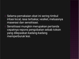 Selama pemakaian obat ini sering timbul
iritasi local, rasa terbakar, vesikel, meluasnya
maserasi dan sensitisasi.
Sensitisasi mungkin merupakan pertanda
cepatnya repons pengobatan sebab toksin
yang dilepaskan kadang-kadang
memperburuk lesi.
 